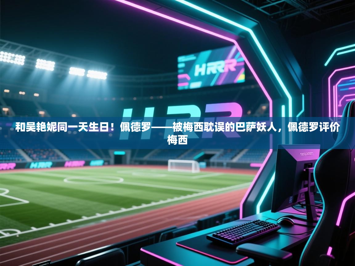 和吴艳妮同一天生日！佩德罗——被梅西耽误的巴萨妖人，佩德罗评价梅西