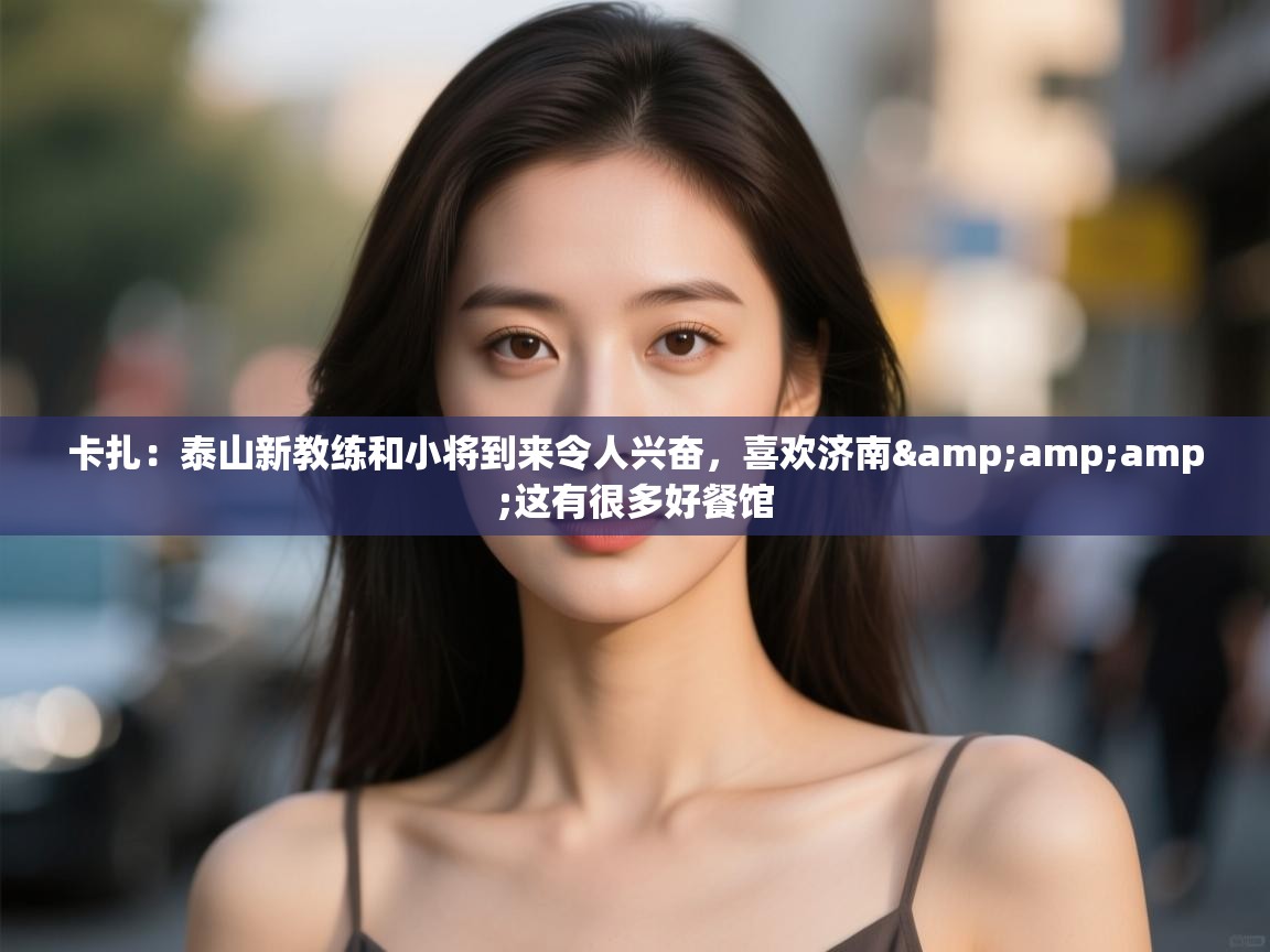 卡扎：泰山新教练和小将到来令人兴奋，喜欢济南&amp;这有很多好餐馆  第2张