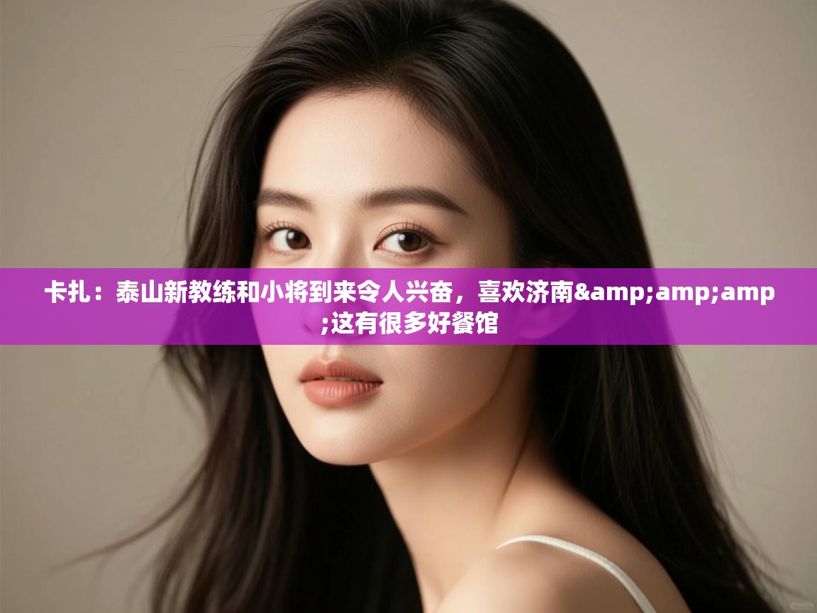 卡扎：泰山新教练和小将到来令人兴奋，喜欢济南&amp;这有很多好餐馆  第1张